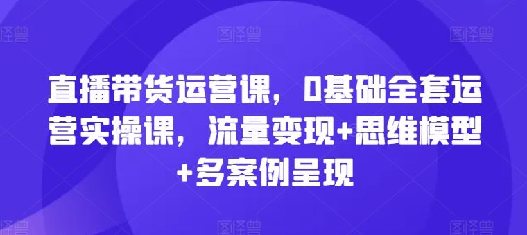 直播带货运营课,0基础全套运营实操课,流量变现+思维模型+多案例呈现-聊项目
