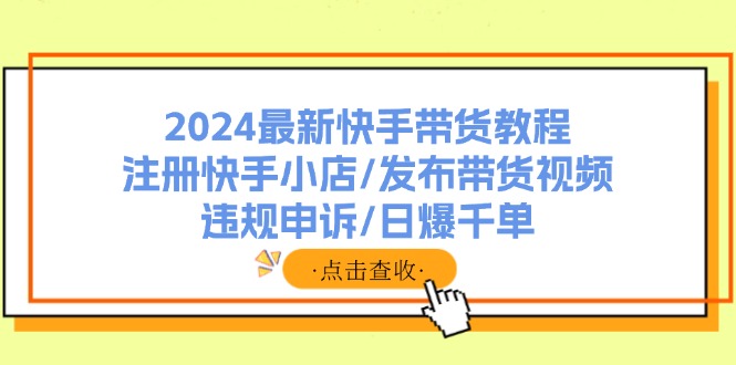 (11938期)2024最新快手带货教程:注册快手小店/发布带货视频/违规申诉/日爆千单-聊项目