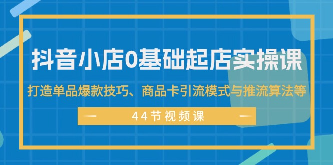 (11977期)抖音小店0基础起店实操课,打造单品爆款技巧、商品卡引流模式与推流算法等-聊项目