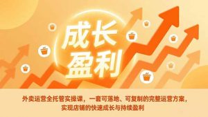 外卖运营全托管实操课，一套可落地、可复制的完整运营方案，实现店铺的快速成长与持续盈利-聊项目